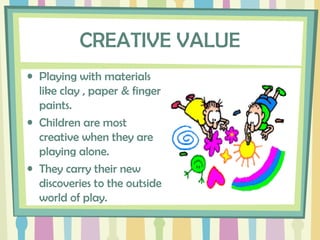 CREATIVE VALUE
• Playing with materials
like clay , paper & finger
paints.
• Children are most
creative when they are
playing alone.
• They carry their new
discoveries to the outside
world of play.
 
