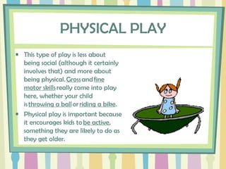 PHYSICAL PLAY
• This type of play is less about
being social (although it certainly
involves that) and more about
being physical. Gross and fine
motor skills really come into play
here, whether your child
is throwing a ball or riding a bike.
• Physical play is important because
it encourages kids to be active,
something they are likely to do as
they get older.
 
