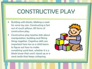 CONSTRUCTIVE PLAY
• Building with blocks. Making a road
for some toy cars. Constructing a fort
out of couch pillows. All forms of
constructive play.
• Constructive play teaches kids about
manipulation, building and fitting
things together. Cognitive skills are
important here too as a child learns
to figure out how to make
something work best, whether it is a
block tower that won't stand up or a
sand castle that keeps collapsing.
 