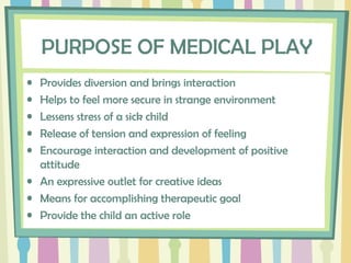 PURPOSE OF MEDICAL PLAY
• Provides diversion and brings interaction
• Helps to feel more secure in strange environment
• Lessens stress of a sick child
• Release of tension and expression of feeling
• Encourage interaction and development of positive
attitude
• An expressive outlet for creative ideas
• Means for accomplishing therapeutic goal
• Provide the child an active role
 