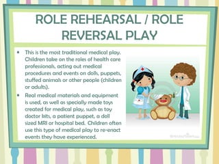 ROLE REHEARSAL / ROLE
REVERSAL PLAY
• This is the most traditional medical play.
Children take on the roles of health care
professionals, acting out medical
procedures and events on dolls, puppets,
stuffed animals or other people (children
or adults).  
• Real medical materials and equipment
is used, as well as specially made toys
created for medical play, such as toy
doctor kits, a patient puppet, a doll
sized MRI or hospital bed.  Children often
use this type of medical play to re-enact
events they have experienced. 
 