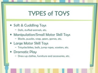 TYPES of TOYS
• Soft & Cuddling Toys
– Dolls, stuffed animals, etc.
• Manipulation/Small Motor Skill Toys
– Blocks, puzzles, snap, gears, games, etc.
• Large Motor Skill Toys
– Tricycles/bikes, balls, jump ropes, scooters, etc.
• Dramatic Play
– Dress-up clothes, furniture and accessories, etc.
 