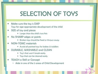 SELECTION OF TOYS
• Make sure the toy is DAP
Toys for age-appropriate development of the child
• SIZE of toy and pieces
• Larger than the child’s two fists
• No SHARP edges or points
• Broken toys should be fixed or thrown away
• NON-TOXIC materials
• Avoid all painted toys for babies & toddlers
• DURABLE, WASHABLE and CLEAN
• Toy’s that won’t break easily
• Toys that can be cleaned easily
• TEACH a Skill or Concept
– Aide in one of the 5 areas of Child Development
 