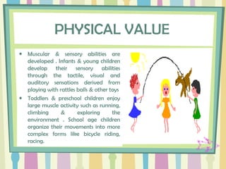 PHYSICAL VALUE
• Muscular & sensory abilities are
developed . Infants & young children
develop their sensory abilities
through the tactile, visual and
auditory sensations derived from
playing with rattles balls & other toys
• Toddlers & preschool children enjoy
large muscle activity such as running,
climbing & exploring the
environment . School age children
organize their movements into more
complex forms like bicycle riding,
racing.
 