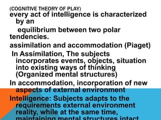 (COGNITIVE THEORY OF PLAY) 
every act of intelligence is characterized 
by an 
equilibrium between two polar 
tendencies. 
assimilation and accommodation (Piaget) 
In Assimilation, The subjects 
incorporates events, objects, situation 
into existing ways of thinking 
(Organized mental structures) 
In accommodation, incorporation of new 
aspects of external environment 
Intelligence: Subjects adapts to the 
requirements external environment 
reality, while at the same time, 
maintaining mental structures intact 
 