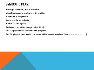 SYMBOLIC PLAY: 
through pretence, make or belive 
Identification of one object with another 
A banana is telephone 
Uses’ words for objects 
It lasts 02 to 03 years 
Body parts as other things ( after 03 Y) 
Not for practical or instrumental purpose 
But for pleasure derived from motor skills mastery (arises from……………………..) 
 