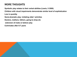 MORE THOUGHTS 
Symbolic play relates to their verbal abilities (Lewis, V 2000) 
Children with visual impairments demonstrate similar level of sophistication 
Low in quantity 
Socio-dramatic play: imitating older’ activities 
Doctors, mothers, fathers, going to shop etc 
extension of make or believe play 
Culminates after 6-7 years 
 