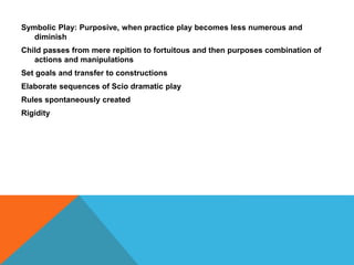 Symbolic Play: Purposive, when practice play becomes less numerous and 
diminish 
Child passes from mere repition to fortuitous and then purposes combination of 
actions and manipulations 
Set goals and transfer to constructions 
Elaborate sequences of Scio dramatic play 
Rules spontaneously created 
Rigidity 
 