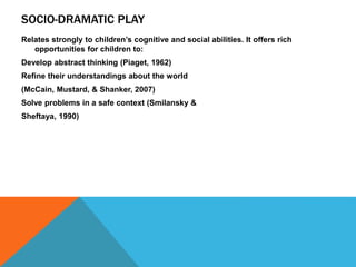 SOCIO-DRAMATIC PLAY 
Relates strongly to children’s cognitive and social abilities. It offers rich 
opportunities for children to: 
Develop abstract thinking (Piaget, 1962) 
Refine their understandings about the world 
(McCain, Mustard, & Shanker, 2007) 
Solve problems in a safe context (Smilansky & 
Sheftaya, 1990) 
 