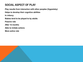 SOCIAL ASPECT OF PLAY 
Play results from interaction with other peoples (Vygostsky) 
Helps to develop their cognitive abilities 
In infancy 
Babies tend to be played to by adults 
Passive role 
After 12 months 
Able to imitate actions 
More active role 
 