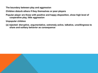 The boundary between play and aggression 
Children disturb others if they themselves or poor players 
Popular player are those with positive and happy disposition, show high level of 
cooperative play, little aggression 
Unpopular children 
(a) rejected: disruptive, argumentative, extremely active, talkative, unwillingness to 
share and solitary behavior as consequence 
 