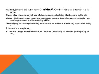 flexibility (objects are put in new combinations or roles are acted out in new 
ways), 
Object play refers to playful use of objects such as building blocks, cars, dolls, etc 
allows children to try out new combinations of actions, free of external constraint, and 
may help develop problem solving skills. 
Pretend play: involves pretending an object or an action is something else than it really 
is. 
A banana is a telephone, 
15 months of age with simple actions, such as pretending to sleep or putting dolly to 
bed, 
 
