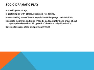 SOCIO DRAMATIC PLAY 
around 3 years of age, 
is pretend play with others, sustained role taking, 
understanding others’ intent, sophisticated language constructions, 
Negotiate meanings and roles (“You be daddy, right?”) and argue about 
appropriate behavior (“No, you don’t feed the baby like that!”). 
Develop language skills and preliterally Skill 
 