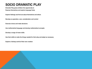 SOCIO DRAMATIC PLAY 
Dramatic Play gives children the opportunity to 
Express themselves and explore language freely 
Explore feelings and find out about themselves and others 
Develop co-operation, care, consideration and control 
Exercise choice and make decisions 
Use mathematical language and develop mathematical concepts 
Develop a range of motor skills 
Use their skills to make the things needed for their play and adapt as necessary 
Explore a fantasy world of their own creation 
 