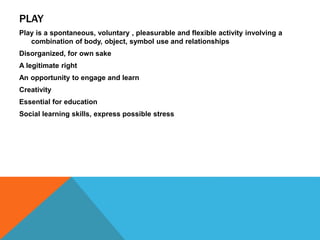 PLAY 
Play is a spontaneous, voluntary , pleasurable and flexible activity involving a 
combination of body, object, symbol use and relationships 
Disorganized, for own sake 
A legitimate right 
An opportunity to engage and learn 
Creativity 
Essential for education 
Social learning skills, express possible stress 
 
