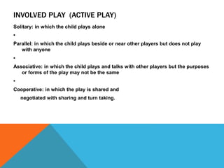INVOLVED PLAY (ACTIVE PLAY) 
Solitary: in which the child plays alone 
• 
Parallel: in which the child plays beside or near other players but does not play 
with anyone 
• 
Associative: in which the child plays and talks with other players but the purposes 
or forms of the play may not be the same 
• 
Cooperative: in which the play is shared and 
negotiated with sharing and turn taking. 
 