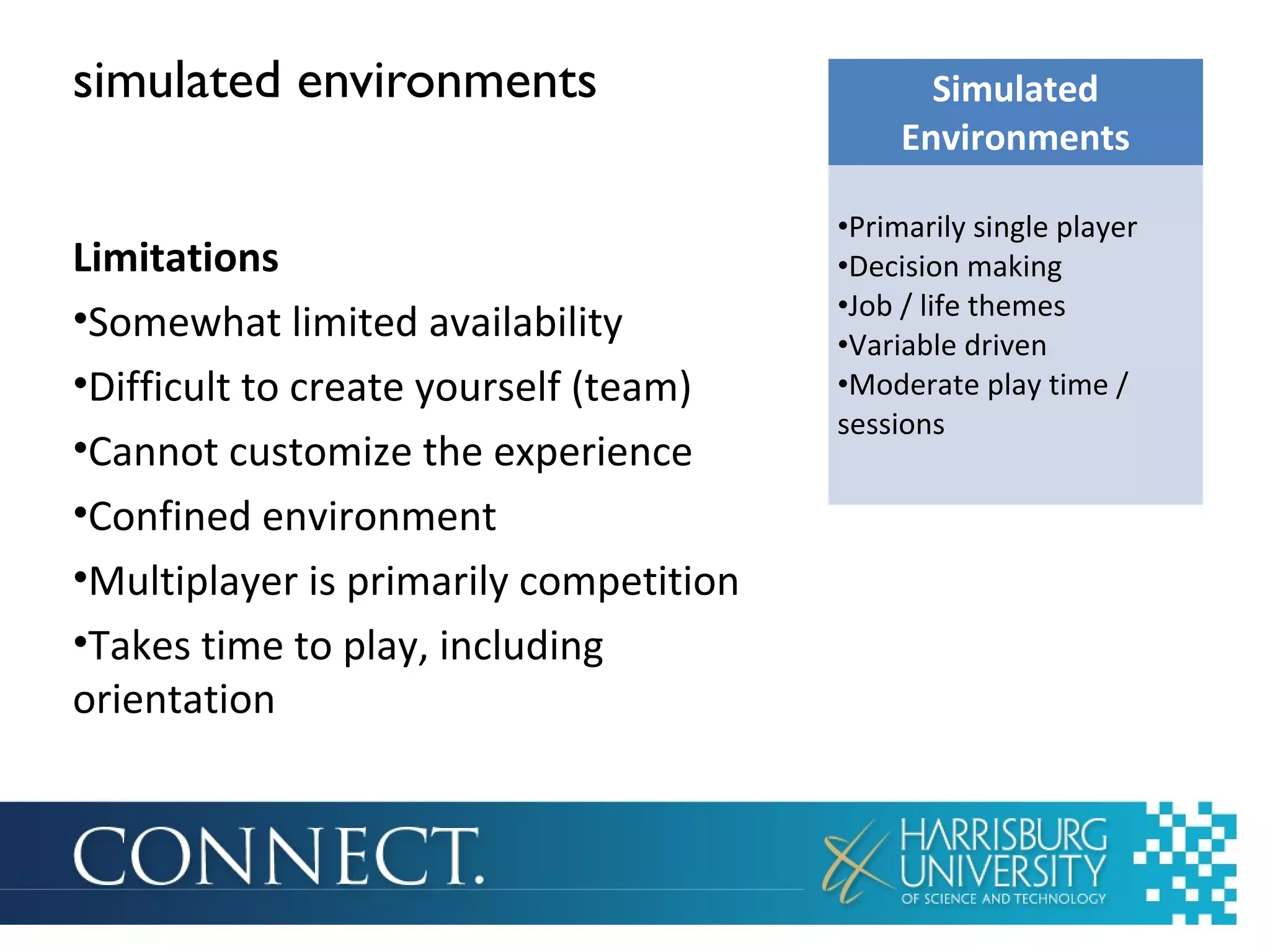 simulated environments
Limitations
•Somewhat limited availability
•Difficult to create yourself (team)
•Cannot customize the experience
•Confined environment
•Multiplayer is primarily competition
•Takes time to play, including
orientation
Simulated
Environments
•Primarily single player
•Decision making
•Job / life themes
•Variable driven
•Moderate play time /
sessions
 