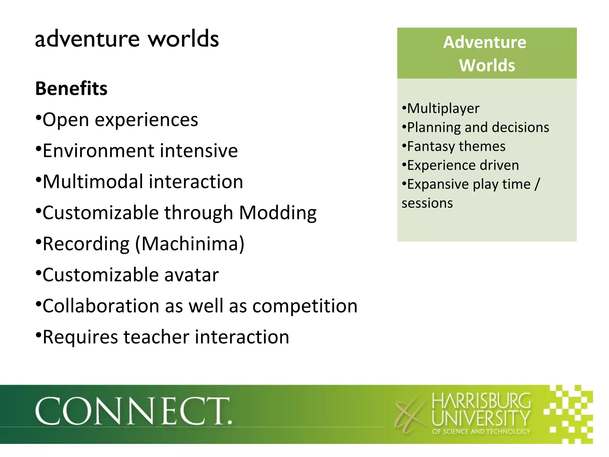 adventure worlds
Benefits
•Open experiences
•Environment intensive
•Multimodal interaction
•Customizable through Modding
•Recording (Machinima)
•Customizable avatar
•Collaboration as well as competition
•Requires teacher interaction
Adventure
Worlds
•Multiplayer
•Planning and decisions
•Fantasy themes
•Experience driven
•Expansive play time /
sessions
 