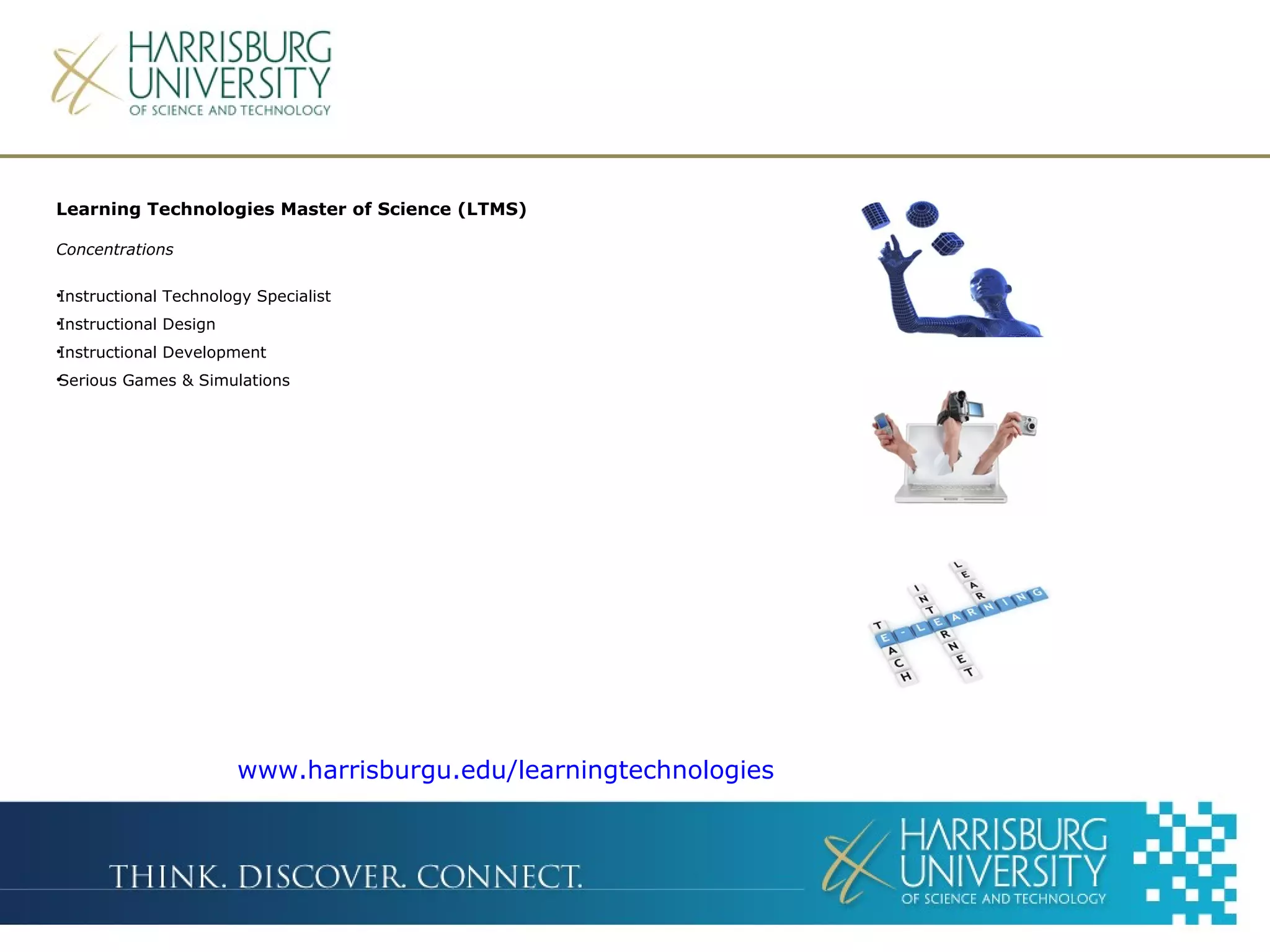 Learning Technologies Master of Science (LTMS)
Concentrations
•Instructional Technology Specialist
•Instructional Design
•Instructional Development
•Serious Games & Simulations
www.harrisburgu.edu/learningtechnologies
 