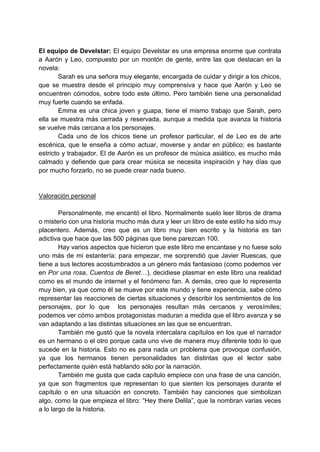 El equipo de Develstar: El equipo Develstar es una empresa enorme que contrata
a Aarón y Leo, compuesto por un montón de gente, entre las que destacan en la
novela:
Sarah es una señora muy elegante, encargada de cuidar y dirigir a los chicos,
que se muestra desde el principio muy comprensiva y hace que Aarón y Leo se
encuentren cómodos, sobre todo este último. Pero también tiene una personalidad
muy fuerte cuando se enfada.
Emma es una chica joven y guapa, tiene el mismo trabajo que Sarah, pero
ella se muestra más cerrada y reservada, aunque a medida que avanza la historia
se vuelve más cercana a los personajes.
Cada uno de los chicos tiene un profesor particular, el de Leo es de arte
escénica, que le enseña a cómo actuar, moverse y andar en público; es bastante
estricto y trabajador. El de Aarón es un profesor de música asiático, es mucho más
calmado y defiende que para crear música se necesita inspiración y hay días que
por mucho forzarlo, no se puede crear nada bueno.
Valoración personal
Personalmente, me encantó el libro. Normalmente suelo leer libros de drama
o misterio con una historia mucho más dura y leer un libro de este estilo ha sido muy
placentero. Además, creo que es un libro muy bien escrito y la historia es tan
adictiva que hace que las 500 páginas que tiene parezcan 100.
Hay varios aspectos que hicieron que este libro me encantase y no fuese solo
uno más de mi estantería: para empezar, me sorprendió que Javier Ruescas, que
tiene a sus lectores acostumbrados a un género más fantasioso (como podemos ver
en Por una rosa, Cuentos de Beret…), decidiese plasmar en este libro una realidad
como es el mundo de internet y el fenómeno fan. A demás, creo que lo representa
muy bien, ya que como él se mueve por este mundo y tiene experiencia, sabe cómo
representar las reacciones de ciertas situaciones y describir los sentimientos de los
personajes, por lo que los personajes resultan más cercanos y verosímiles;
podemos ver cómo ambos protagonistas maduran a medida que el libro avanza y se
van adaptando a las distintas situaciones en las que se encuentran.
También me gustó que la novela intercalara capítulos en los que el narrador
es un hermano o el otro porque cada uno vive de manera muy diferente todo lo que
sucede en la historia. Esto no es para nada un problema que provoque confusión,
ya que los hermanos tienen personalidades tan distintas que el lector sabe
perfectamente quién está hablando sólo por la narración.
También me gusta que cada capítulo empiece con una frase de una canción,
ya que son fragmentos que representan lo que sienten los personajes durante el
capítulo o en una situación en concreto. También hay canciones que simbolizan
algo, como la que empieza el libro: “Hey there Delila”, que la nombran varias veces
a lo largo de la historia.
 