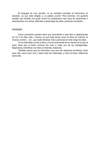 El lenguaje es muy sencillo, no se necesita consultar el diccionario en
absoluto, ya que está dirigido a un público juvenil. Para terminar, me gustaría
resaltar que también me gustó mucho la comparación que hace de situaciones o
descripciones con series, películas o personajes de estas, personas conocidas…
Conclusión
Como conclusión quisiera decir que recomiendo a este libro a adolescentes
de 10 a 16 años más o menos, ya que trata temas como la fama en Internet, la
música, el amor… etc., que suele interesar más a personas en este rango de edad.
Yo he disfrutado mucho el libro y me he enamorado de la manera en la que el
autor hace que el lector conozca tan bien a cada uno de los protagonistas,
llegándose a identificar con ellos en distintas ocasiones.
También pienso que se transmiten muy bien las relaciones familiares, tanto
para bien como para mal y sobre todo las fraternales y hace al lector reflexionar
sobre ello.
 