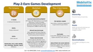 Play-2-Earn Games Development
11 YEARS
In Software Development
5000+
Projects Delivered
2000+
Clients Served
NASSCOM, FICCI, NSIC,MSME,
ISO, UPWORK, DRUPAL, NeGD
Afﬁliations
The Company Blockchain
PRIVATE BLOCKCHAIN
Multi organizational Setup | Big Data
Handling | Chain code Developments |
Access based private ecosystem
PUBLIC BLOCKCHAIN
ERC20 | ERC721 | ERC1155 | Smart
Contracts | DEX | Sidechain Aggregation
| AMM Development | Crowdsale and
ICO | DeFi Ethereum | Blockchain
Forking with Improvised TPS |
Consensus development
BLOCKCHAIN DEVELOPMENT
DeFi Apps | NFT Marketplaces | Launchpad
Application | Crypto Exchanges
(centralised/Decentralised) | Custom
Blockchain Development | Wallet App
Development | AMM & Yield Farming
Play-2-Earn Games
P2E MODEL GAMES
Axie Inﬁnity | LOCGame (Legends Of
Crypto Game) | Crypto Games
FEATURES
Create NFTs, Manage Inventory, Trade,
Explore Storefront, Bid, Cash Out,
Prove the history of ownership
Ownership
Assets secured with blockchain are
immutable, they cannot be
changed or edited
Assets
It is available to all players to view
and use
Decentralization
INDUSTRIES WE HAVE SERVED
Real Estate, Supply Chain, Healthcare,
Artiﬁcial Intelligence, Fintech, Internet
of Things
Call: +91-9999525801; Email: connect@mobiloitte.com; Web: www.mobiloitte.com
 