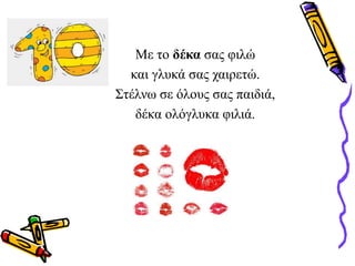 Με το δέκα σας φιλώ
και γλυκά σας χαιρετώ.
Στέλνω σε όλους σας παιδιά,
δέκα ολόγλυκα φιλιά.
 