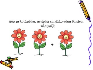 Δύο τα λουλούδια, αν έρθει και άλλο πόσα θα είναι
όλα μαζί;
+
 