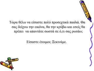 Τώρα θέλω να είσαστε πολύ προσεχτικά παιδιά. Θα
σας δείχνω την εικόνα, θα την κρύβω και εσείς θα
πρέπει να απαντάτε σωστά σε ό,τι σας ρωτάω;
Είσαστε έτοιμοι; Ξεκινάμε.
 