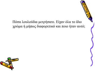 Πόσα λουλούδια μετρήσατε. Είχαν όλα το ίδιο
χρώμα ή μήπως διαφορετικό και ποιο ήταν αυτό;
 