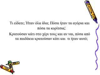 Τι είδατε; Ήταν όλα ίδια; Πόσα ήταν τα αγόρια και
πόσα τα κορίτσια;
Κρατούσαν κάτι στο χέρι τους και αν ναι, πόσα από
τα παιδάκια κρατούσαν κάτι και τι ήταν αυτό;
 