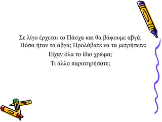 Σε λίγο έρχεται το Πάσχα και θα βάψουμε αβγά.
Πόσα ήταν τα αβγά; Προλάβατε να τα μετρήσετε;
Είχαν όλα το ίδιο χρώμα;
Τι άλλο παρατηρήσατε;
 