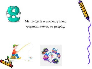 Με το οχτώ ο μικρός ψαράς,
ψαράκια πιάνει, τα μετράς;
 