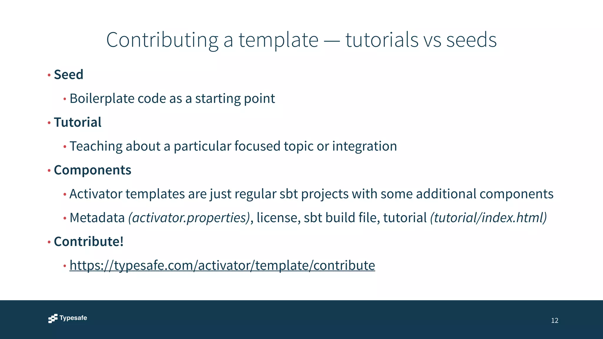 Contributing a template — tutorials vs seeds 
12 
• Seed 
• Boilerplate code as a starting point 
• Tutorial 
• Teaching about a particular focused topic or integration 
• Components 
• Activator templates are just regular sbt projects with some additional components 
• Metadata (activator.properties), license, sbt build file, tutorial (tutorial/index.html) 
• Contribute! 
• https://typesafe.com/activator/template/contribute 
 