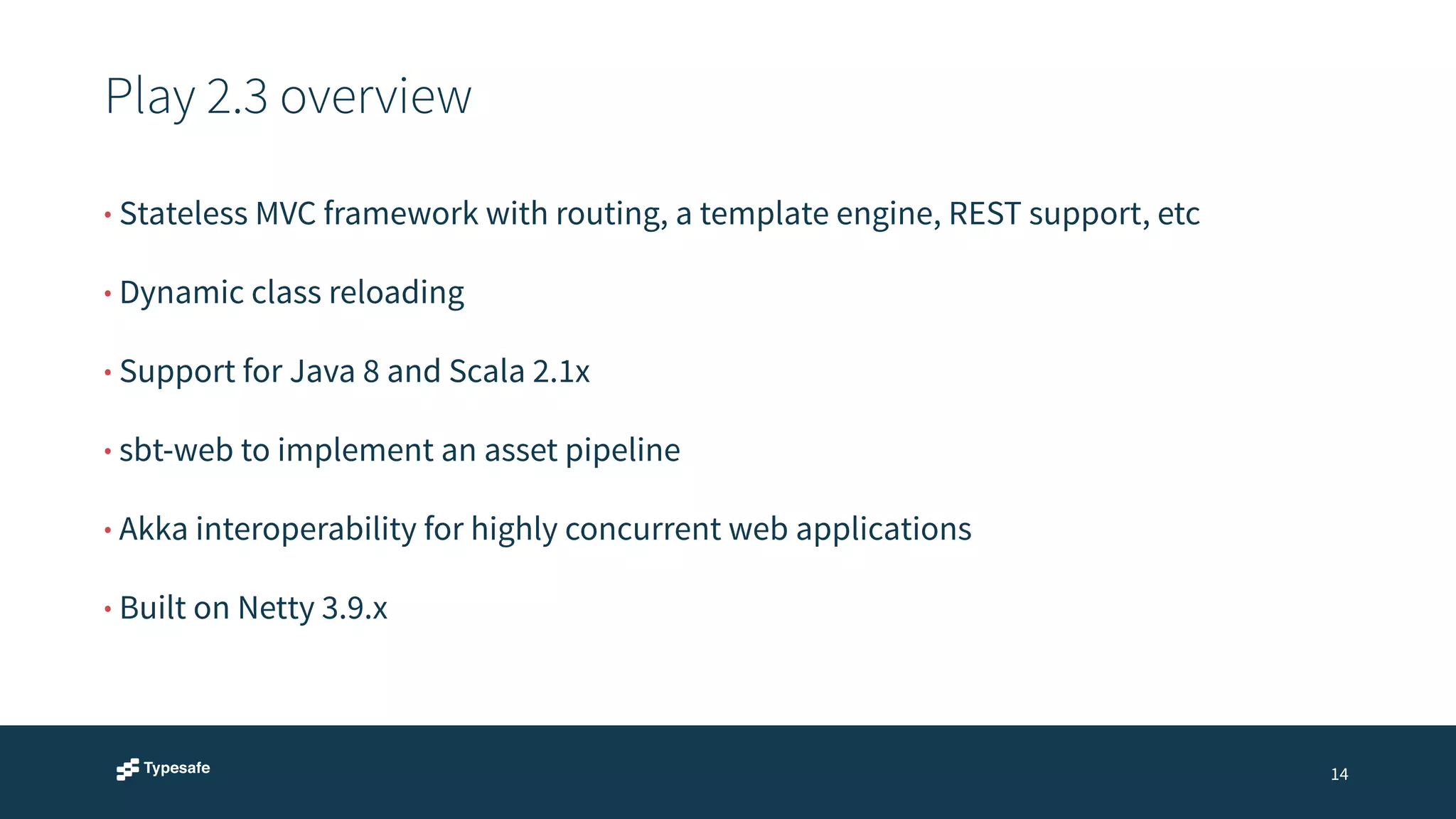 Play 2.3 overview 
14 
• Stateless MVC framework with routing, a template engine, REST support, etc 
• Dynamic class reloading 
• Support for Java 8 and Scala 2.1x 
• sbt-web to implement an asset pipeline 
• Akka interoperability for highly concurrent web applications 
• Built on Netty 3.9.x 
 
