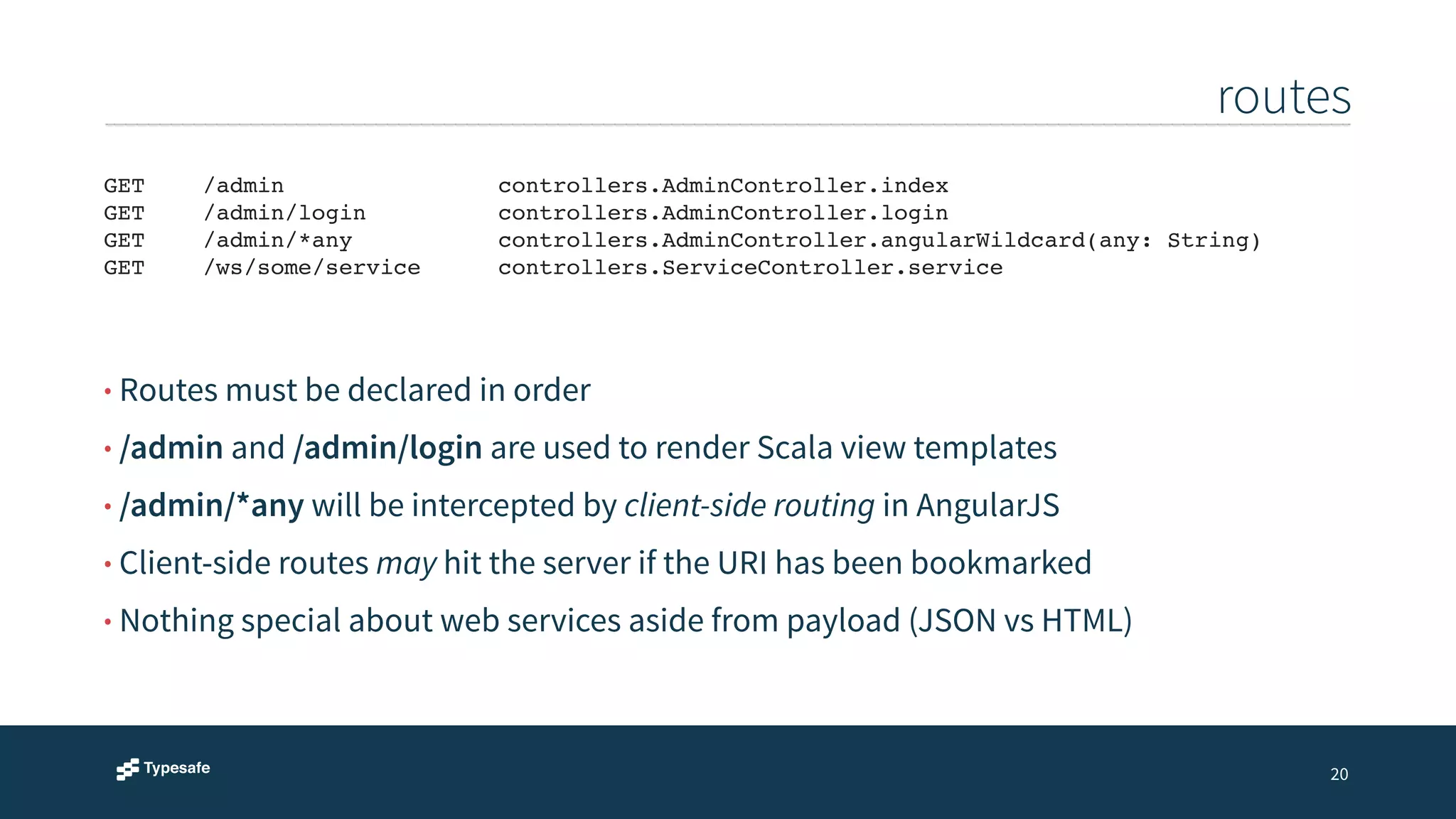 routes 
20 
GET !/admin!! ! ! ! controllers.AdminController.index! 
GET ! /admin/login! ! ! controllers.AdminController.login! 
GET ! /admin/*any! ! ! controllers.AdminController.angularWildcard(any: String)! 
GET ! /ws/some/service! ! controllers.ServiceController.service 
• Routes must be declared in order 
• /admin and /admin/login are used to render Scala view templates 
• /admin/*any will be intercepted by client-side routing in AngularJS 
• Client-side routes may hit the server if the URI has been bookmarked 
• Nothing special about web services aside from payload (JSON vs HTML) 
 