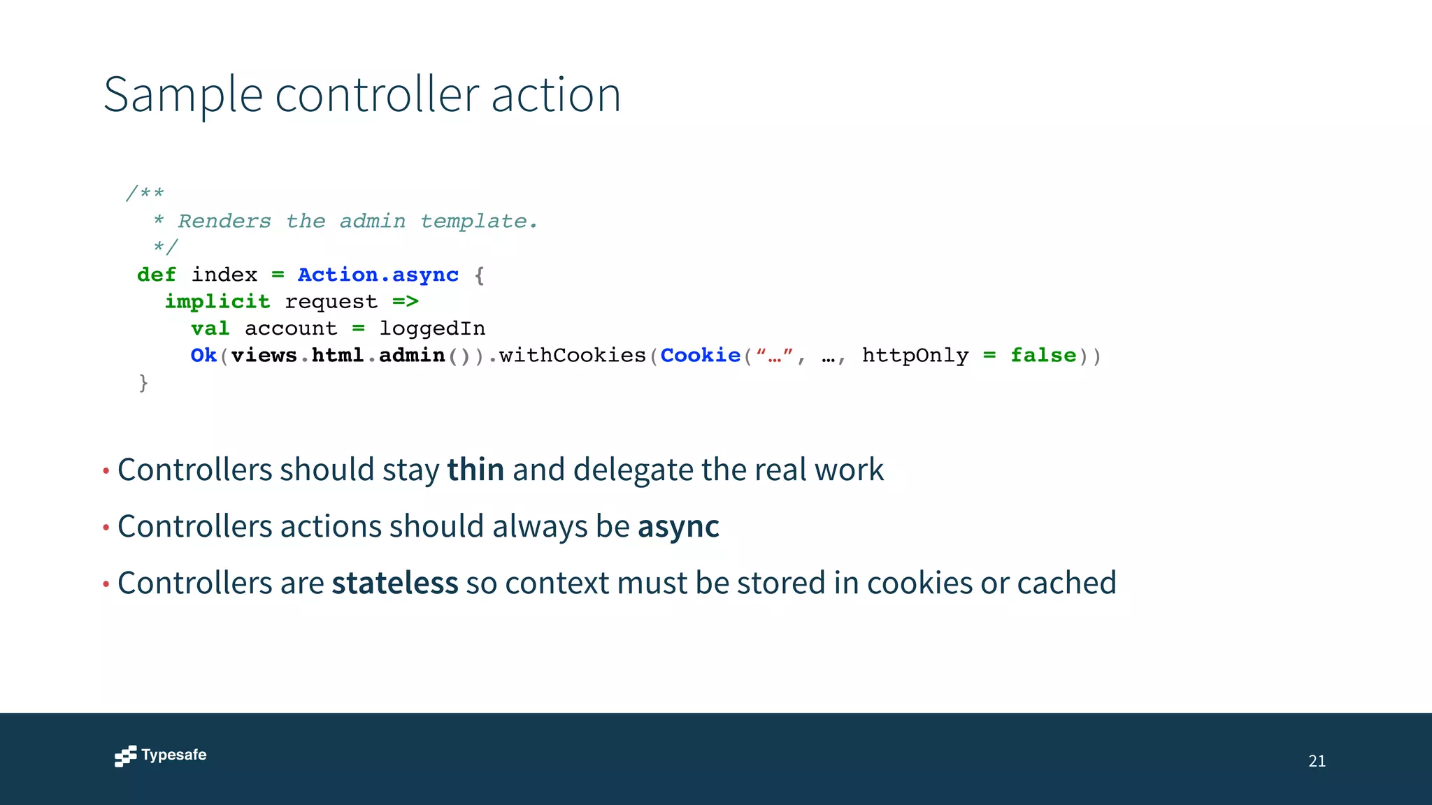 Sample controller action 
21 
/**! 
* Renders the admin template.! 
*/! 
def index = Action.async {! 
implicit request =>! 
val account = loggedIn! 
Ok(views.html.admin()).withCookies(Cookie(“…”, …, httpOnly = false))! 
} 
• Controllers should stay thin and delegate the real work 
• Controllers actions should always be async 
• Controllers are stateless so context must be stored in cookies or cached 
 