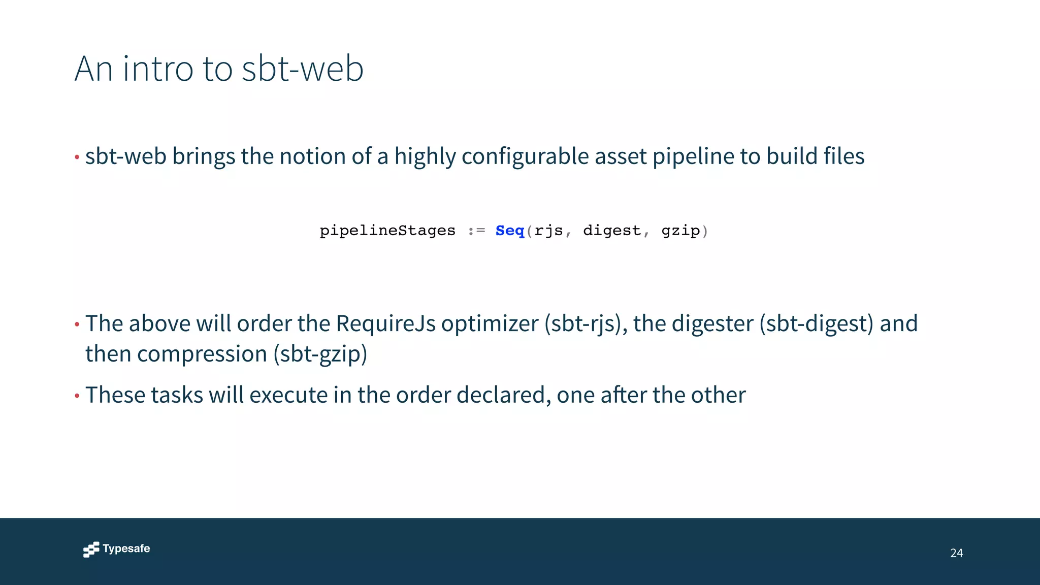An intro to sbt-web 
24 
• sbt-web brings the notion of a highly configurable asset pipeline to build files 
pipelineStages := Seq(rjs, digest, gzip)! 
• The above will order the RequireJs optimizer (sbt-rjs), the digester (sbt-digest) and 
then compression (sbt-gzip) 
• These tasks will execute in the order declared, one after the other 
 