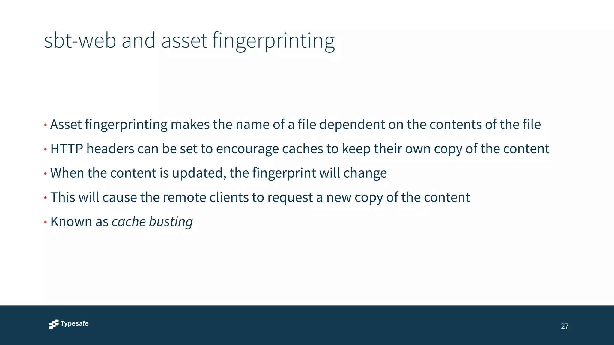 sbt-web and asset fingerprinting 
27 
• Asset fingerprinting makes the name of a file dependent on the contents of the file 
• HTTP headers can be set to encourage caches to keep their own copy of the content 
• When the content is updated, the fingerprint will change 
• This will cause the remote clients to request a new copy of the content 
• Known as cache busting 
 