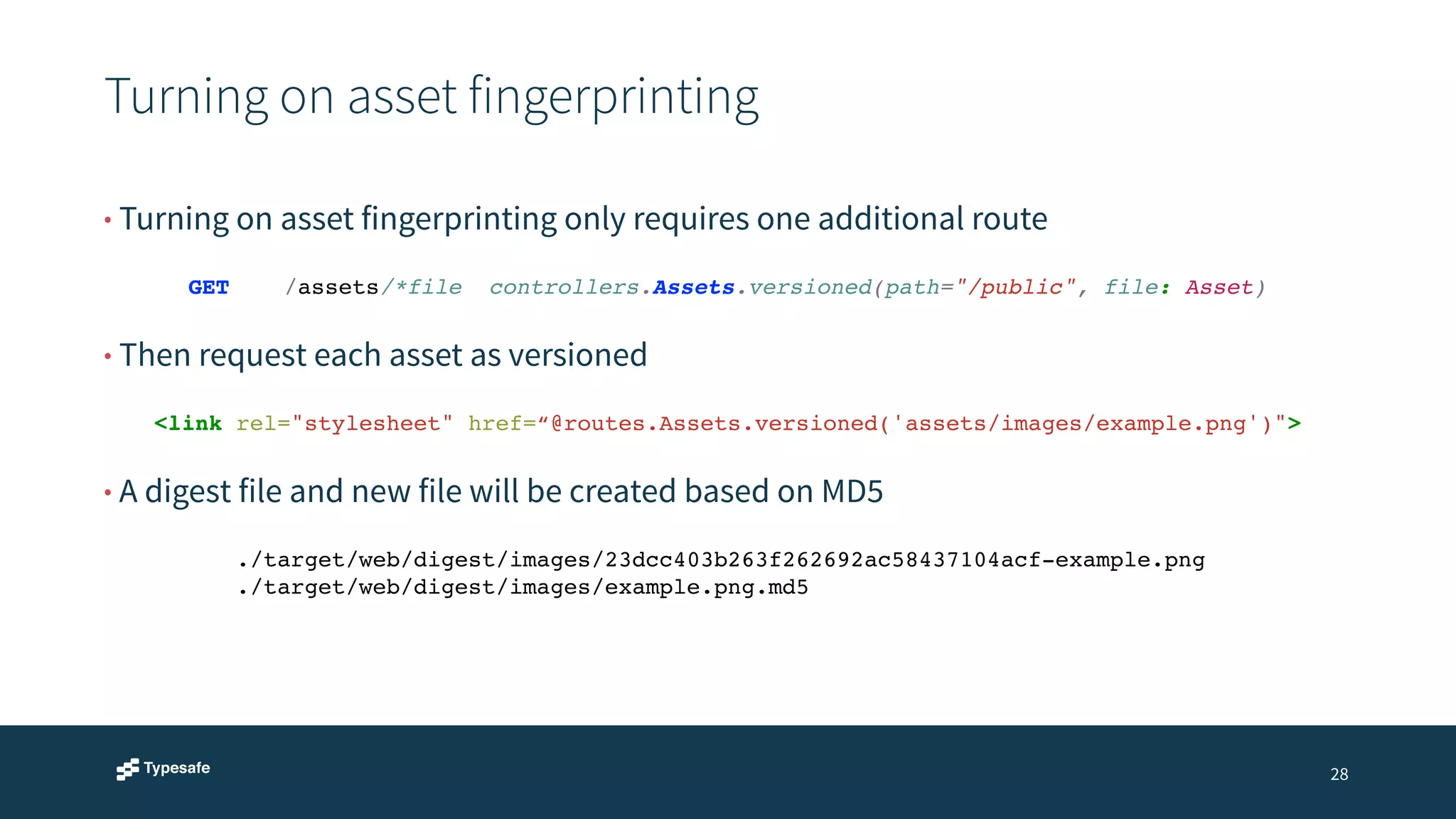 Turning on asset fingerprinting 
28 
• Turning on asset fingerprinting only requires one additional route 
GET /assets/*file! controllers.Assets.versioned(path="/public", file: Asset) 
• Then request each asset as versioned 
<link rel="stylesheet" href=“@routes.Assets.versioned('assets/images/example.png')"> 
• A digest file and new file will be created based on MD5 
./target/web/digest/images/23dcc403b263f262692ac58437104acf-example.png! 
./target/web/digest/images/example.png.md5 
 