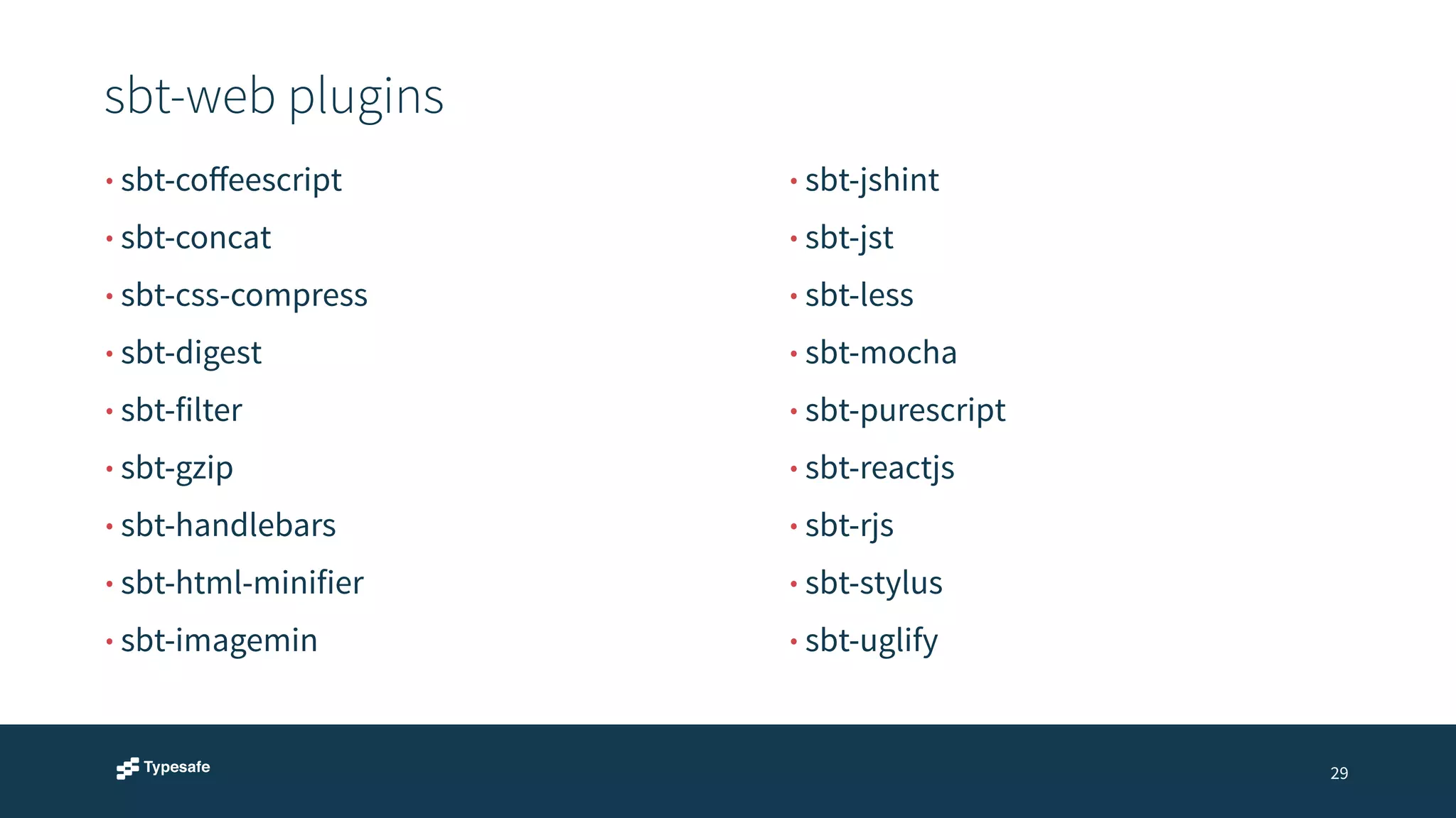 sbt-web plugins 
29 
• sbt-coffeescript 
• sbt-concat 
• sbt-css-compress 
• sbt-digest 
• sbt-filter 
• sbt-gzip 
• sbt-handlebars 
• sbt-html-minifier 
• sbt-imagemin 
• sbt-jshint 
• sbt-jst 
• sbt-less 
• sbt-mocha 
• sbt-purescript 
• sbt-reactjs 
• sbt-rjs 
• sbt-stylus 
• sbt-uglify 
 