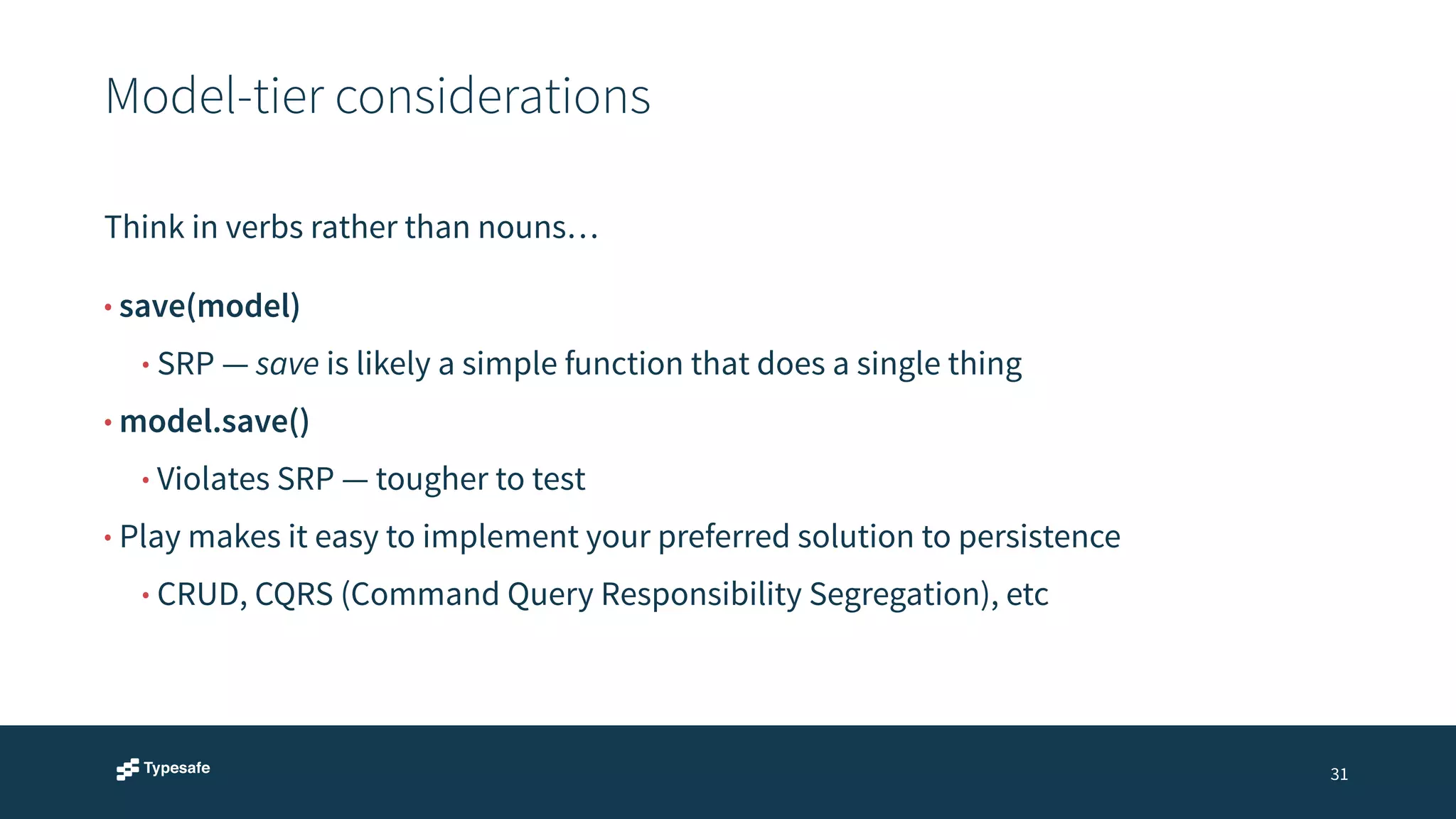 Model-tier considerations 
31 
Think in verbs rather than nouns… 
• save(model) 
• SRP — save is likely a simple function that does a single thing 
• model.save() 
• Violates SRP — tougher to test 
• Play makes it easy to implement your preferred solution to persistence 
• CRUD, CQRS (Command Query Responsibility Segregation), etc 
 