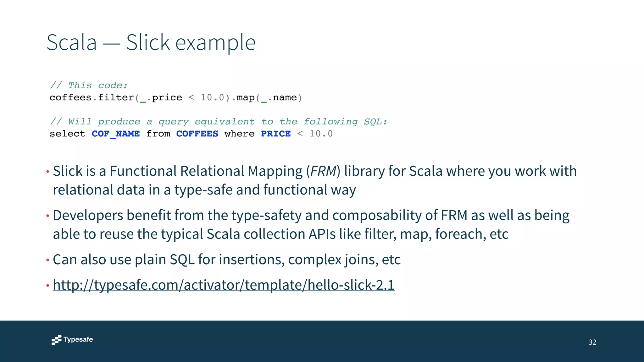 Scala — Slick example 
32 
// This code:! 
coffees.filter(_.price < 10.0).map(_.name)! 
! 
// Will produce a query equivalent to the following SQL:! 
select COF_NAME from COFFEES where PRICE < 10.0 
• Slick is a Functional Relational Mapping (FRM) library for Scala where you work with 
relational data in a type-safe and functional way 
• Developers benefit from the type-safety and composability of FRM as well as being 
able to reuse the typical Scala collection APIs like filter, map, foreach, etc 
• Can also use plain SQL for insertions, complex joins, etc 
• http://typesafe.com/activator/template/hello-slick-2.1 
 