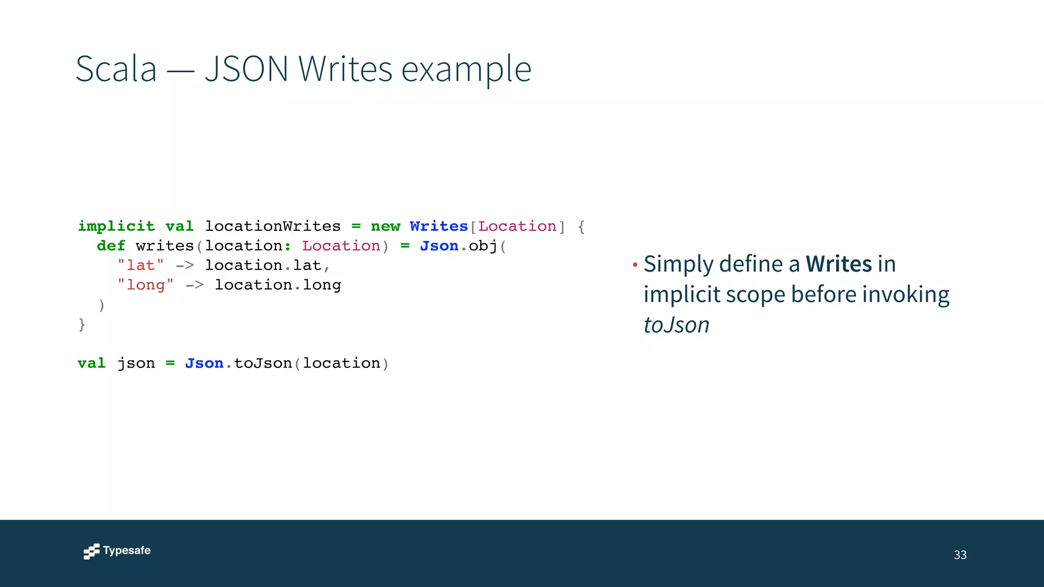 Scala — JSON Writes example 
33 
• Simply define a Writes in 
implicit scope before invoking 
toJson 
implicit val locationWrites = new Writes[Location] {! 
def writes(location: Location) = Json.obj(! 
"lat" -> location.lat,! 
"long" -> location.long! 
)! 
}! 
! 
val json = Json.toJson(location) 
 