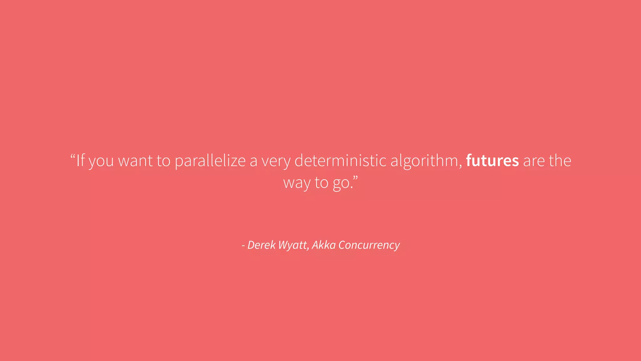“If you want to parallelize a very deterministic algorithm, futures are the 
way to go.” 
- Derek Wyatt, Akka Concurrency 
 