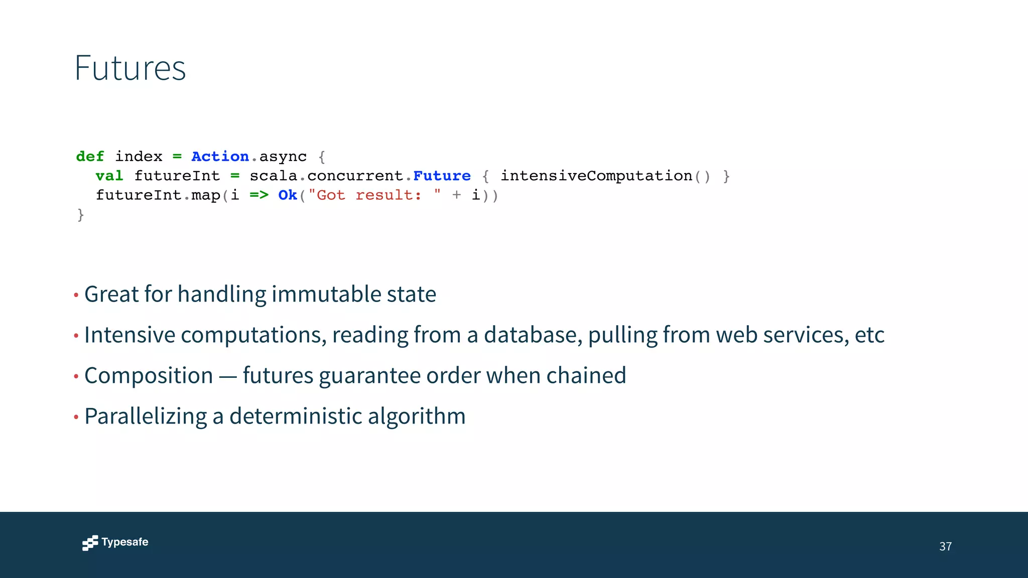 Futures 
37 
def index = Action.async {! 
! val futureInt = scala.concurrent.Future { intensiveComputation() }! 
! futureInt.map(i => Ok("Got result: " + i))! 
} 
• Great for handling immutable state 
• Intensive computations, reading from a database, pulling from web services, etc 
• Composition — futures guarantee order when chained 
• Parallelizing a deterministic algorithm 
 