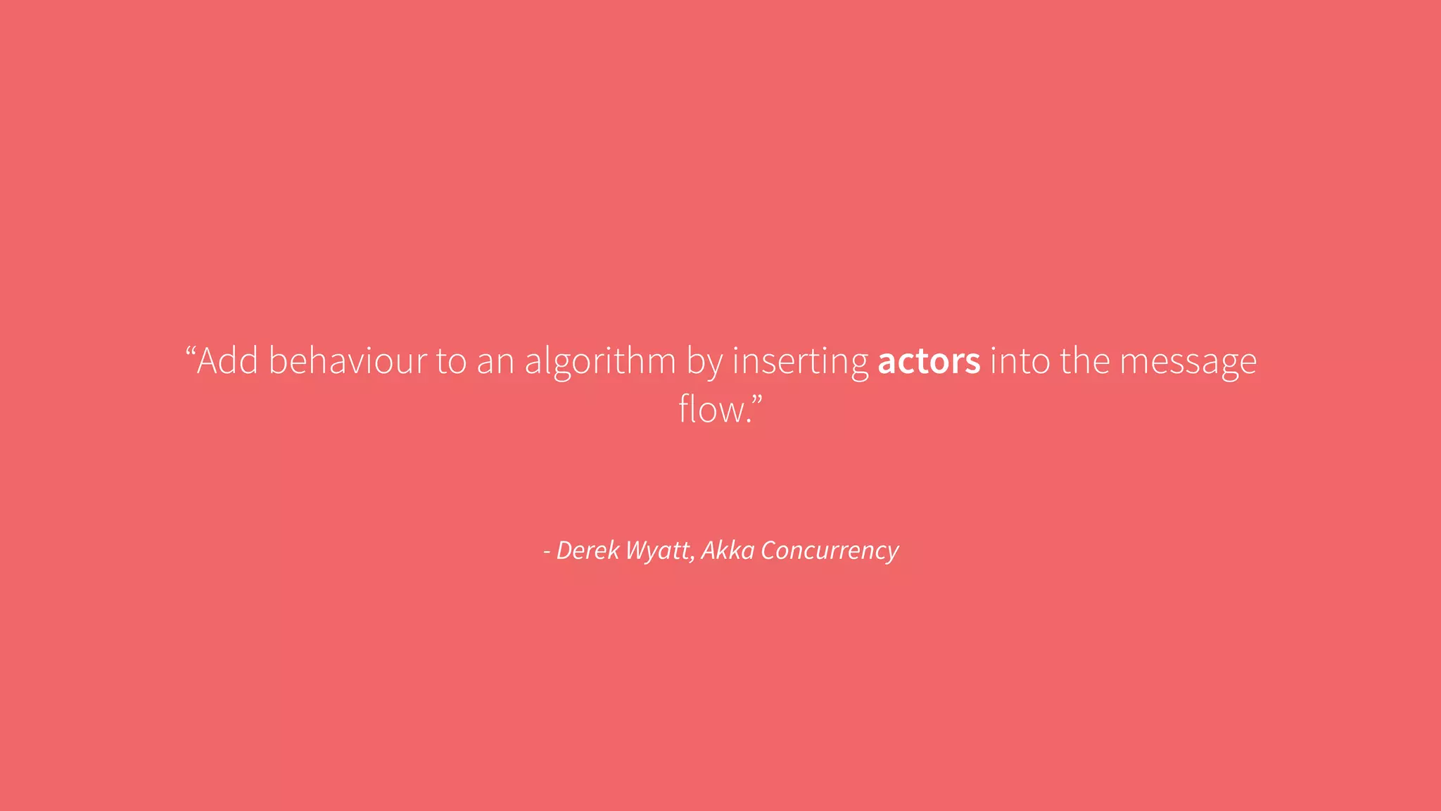 “Add behaviour to an algorithm by inserting actors into the message 
flow.” 
- Derek Wyatt, Akka Concurrency 
 