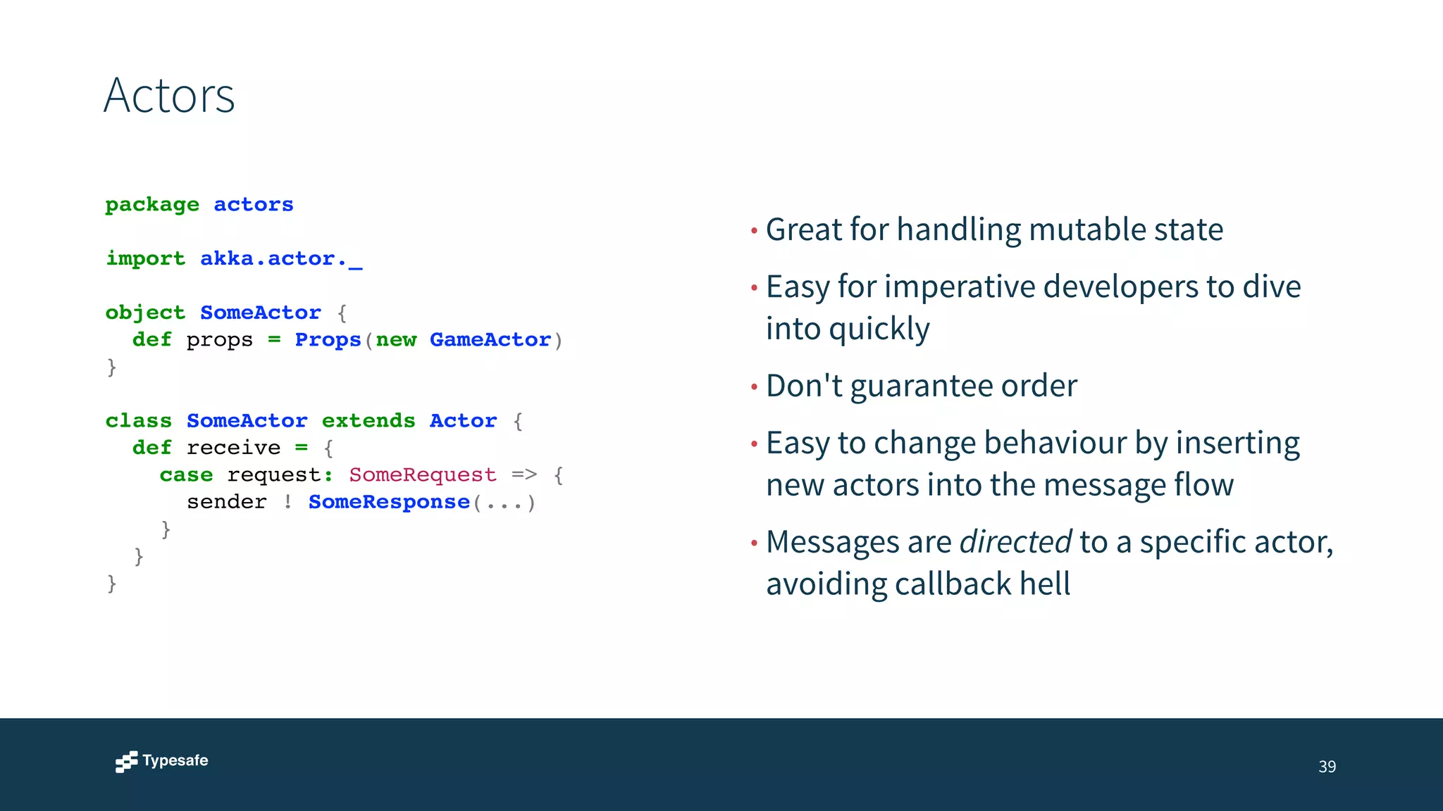 Actors 
• Great for handling mutable state 
• Easy for imperative developers to dive 
into quickly 
• Don't guarantee order 
• Easy to change behaviour by inserting 
new actors into the message flow 
• Messages are directed to a specific actor, 
avoiding callback hell 
39 
package actors! 
! 
import akka.actor._! 
! 
object SomeActor {! 
! def props = Props(new GameActor)! 
}! 
! 
class SomeActor extends Actor {! 
! def receive = {! 
! ! case request: SomeRequest => {! 
! ! ! sender ! SomeResponse(...) ! 
! ! }! 
! }! 
}! 
 