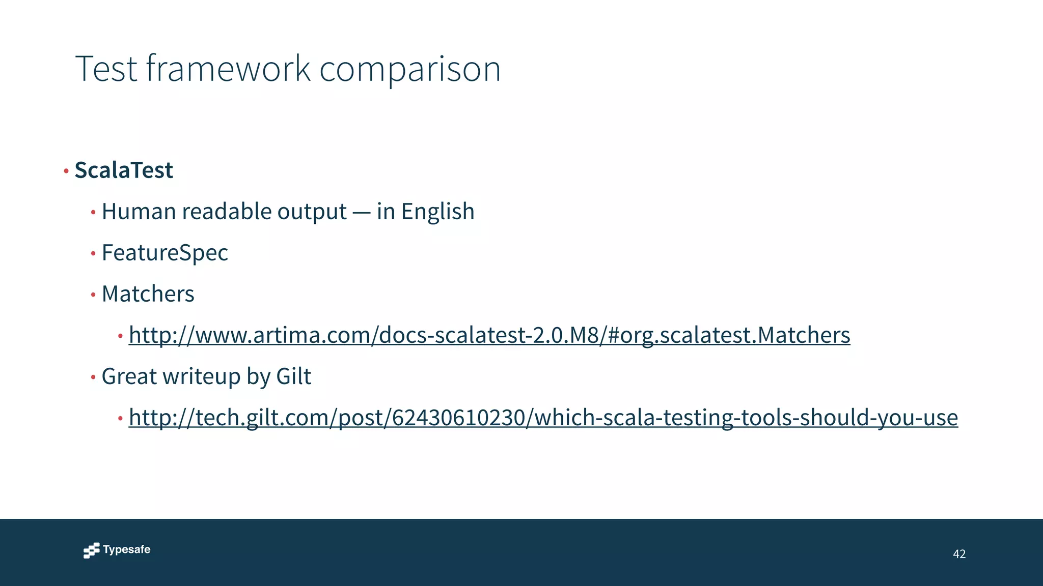 Test framework comparison 
42 
• ScalaTest 
• Human readable output — in English 
• FeatureSpec 
• Matchers 
• http://www.artima.com/docs-scalatest-2.0.M8/#org.scalatest.Matchers 
• Great writeup by Gilt 
• http://tech.gilt.com/post/62430610230/which-scala-testing-tools-should-you-use 
 