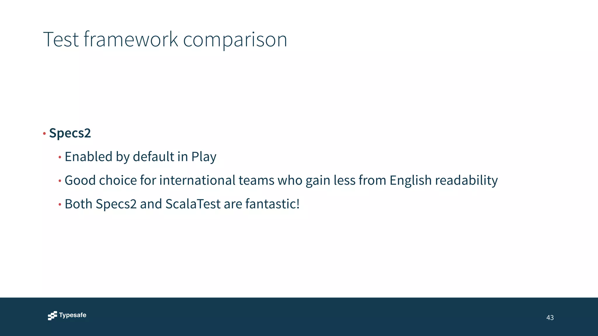 Test framework comparison 
43 
• Specs2 
• Enabled by default in Play 
• Good choice for international teams who gain less from English readability 
• Both Specs2 and ScalaTest are fantastic! 
 